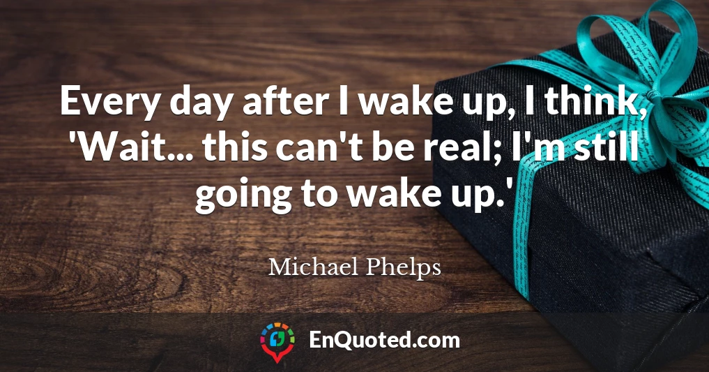 Every day after I wake up, I think, 'Wait... this can't be real; I'm still going to wake up.'