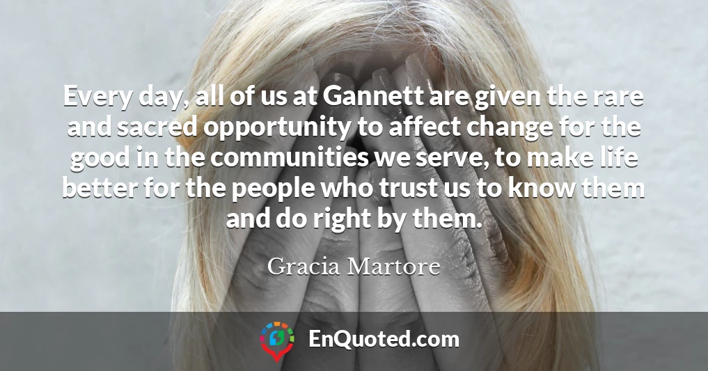Every day, all of us at Gannett are given the rare and sacred opportunity to affect change for the good in the communities we serve, to make life better for the people who trust us to know them and do right by them.