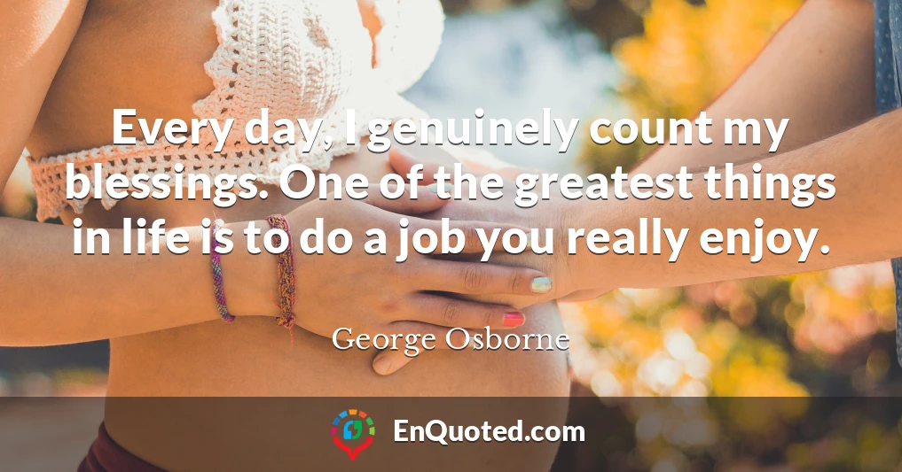 Every day, I genuinely count my blessings. One of the greatest things in life is to do a job you really enjoy.