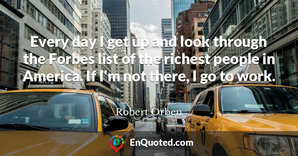 Every day I get up and look through the Forbes list of the richest people in America. If I'm not there, I go to work.