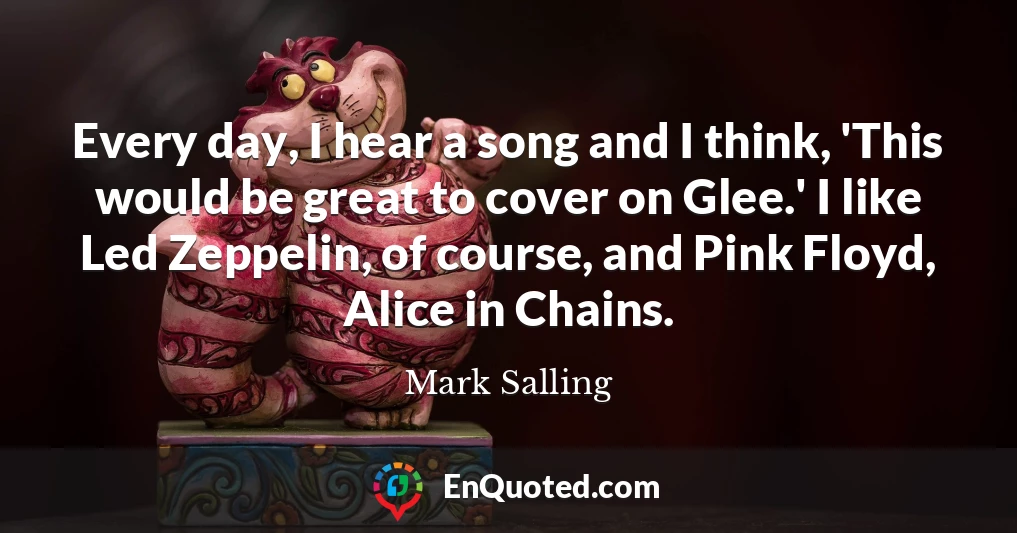 Every day, I hear a song and I think, 'This would be great to cover on Glee.' I like Led Zeppelin, of course, and Pink Floyd, Alice in Chains.