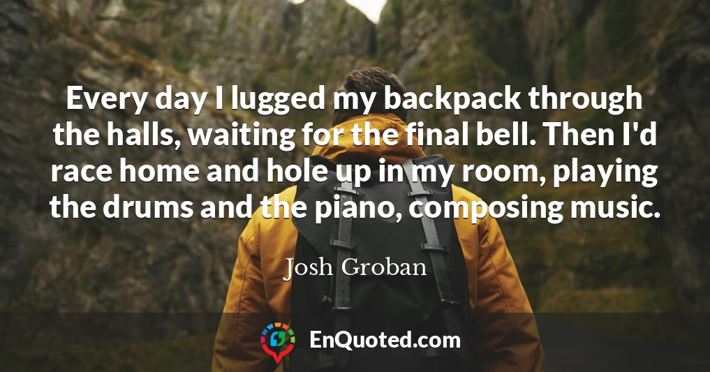 Every day I lugged my backpack through the halls, waiting for the final bell. Then I'd race home and hole up in my room, playing the drums and the piano, composing music.
