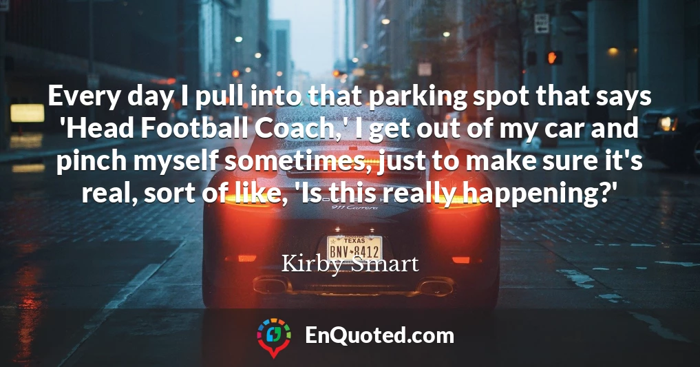 Every day I pull into that parking spot that says 'Head Football Coach,' I get out of my car and pinch myself sometimes, just to make sure it's real, sort of like, 'Is this really happening?'