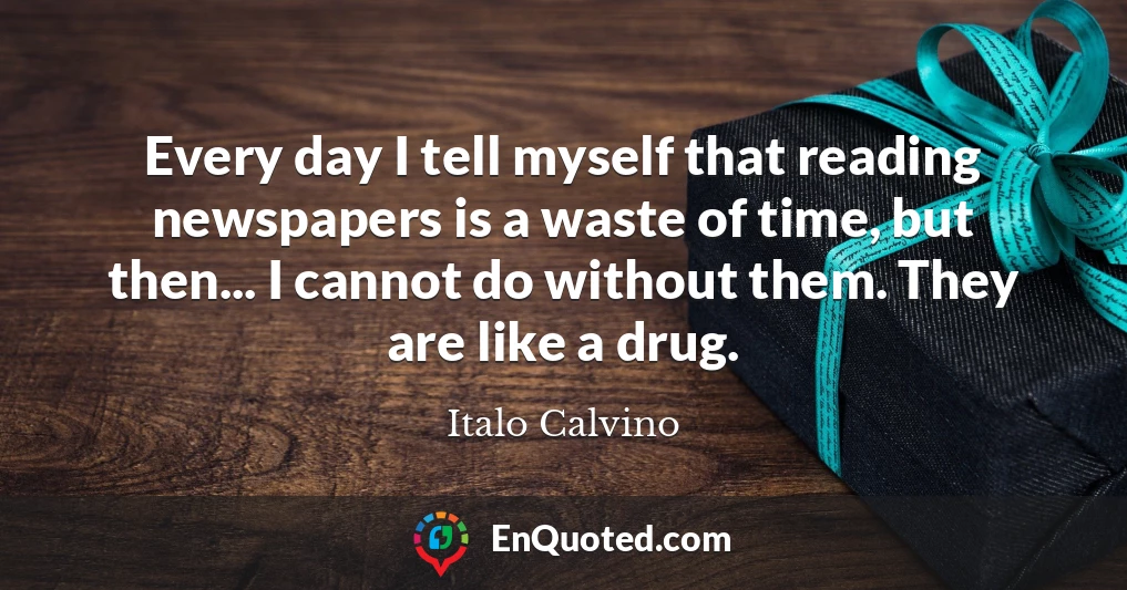 Every day I tell myself that reading newspapers is a waste of time, but then... I cannot do without them. They are like a drug.