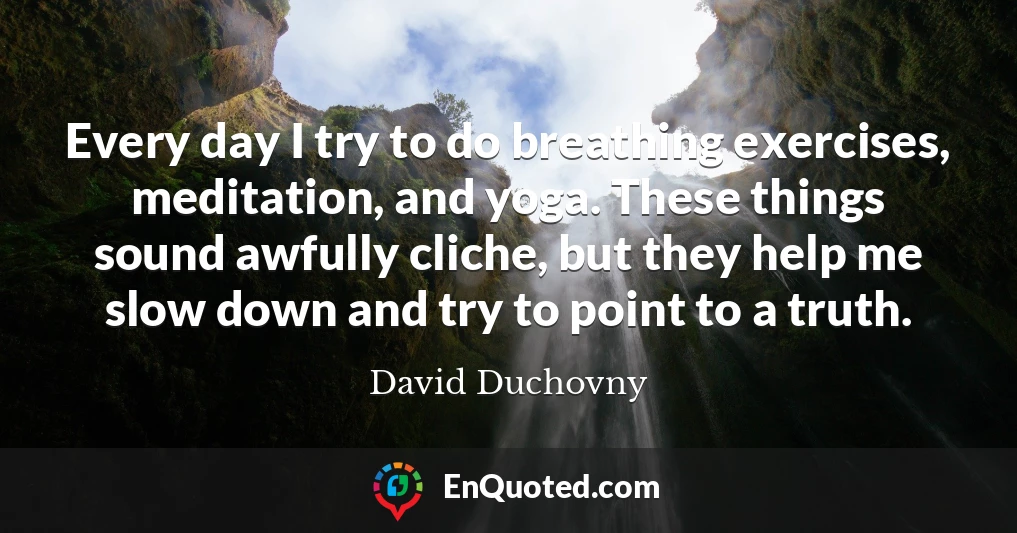 Every day I try to do breathing exercises, meditation, and yoga. These things sound awfully cliche, but they help me slow down and try to point to a truth.