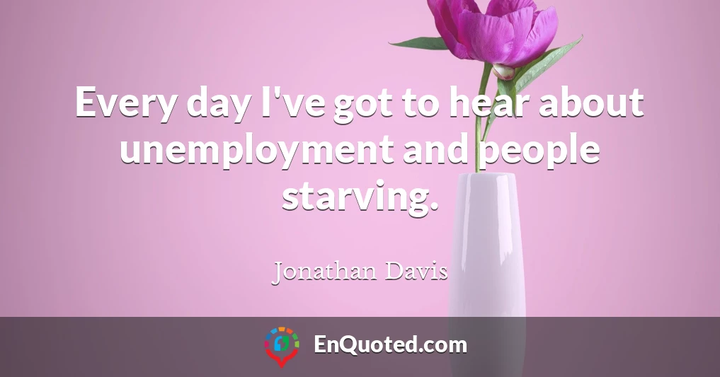 Every day I've got to hear about unemployment and people starving.