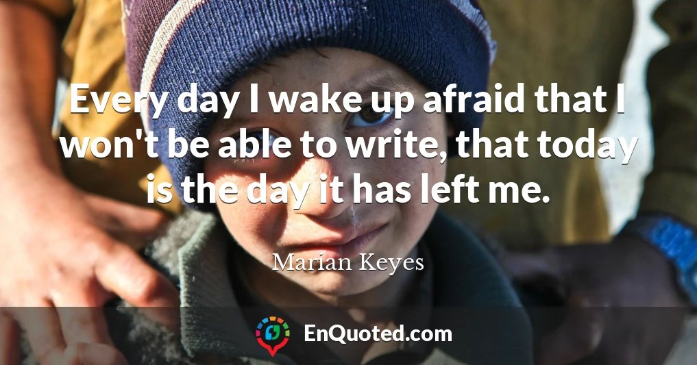 Every day I wake up afraid that I won't be able to write, that today is the day it has left me.