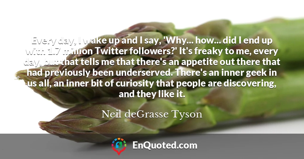 Every day, I wake up and I say, 'Why... how... did I end up with 1.7 million Twitter followers?' It's freaky to me, every day, but that tells me that there's an appetite out there that had previously been underserved. There's an inner geek in us all, an inner bit of curiosity that people are discovering, and they like it.