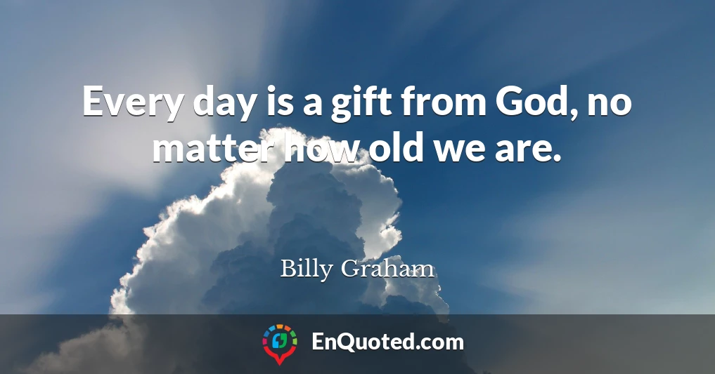 Every day is a gift from God, no matter how old we are.