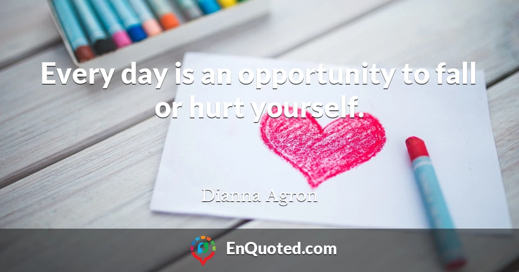 Every day is an opportunity to fall or hurt yourself.
