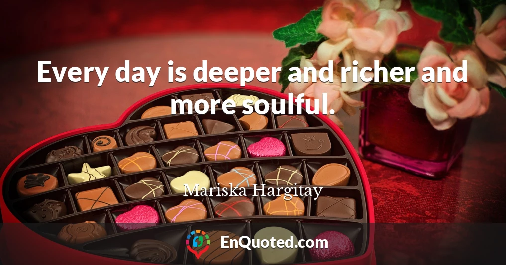 Every day is deeper and richer and more soulful.