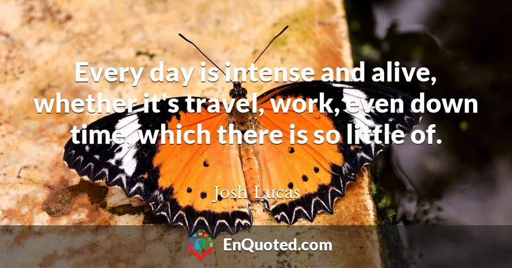 Every day is intense and alive, whether it's travel, work, even down time, which there is so little of.
