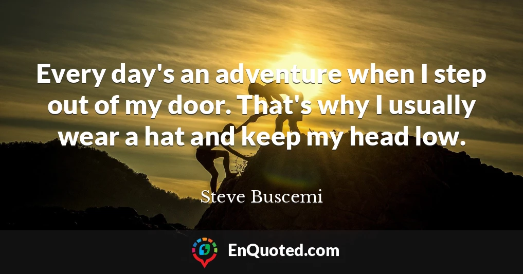 Every day's an adventure when I step out of my door. That's why I usually wear a hat and keep my head low.