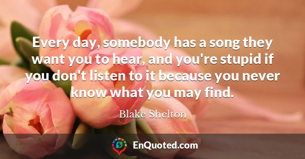 Every day, somebody has a song they want you to hear, and you're stupid if you don't listen to it because you never know what you may find.