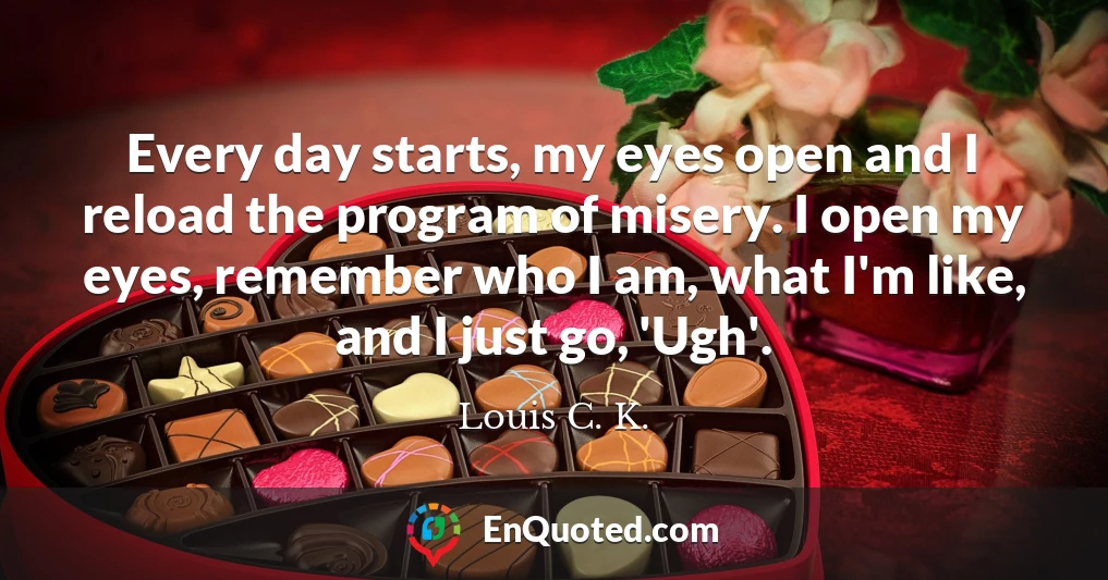 Every day starts, my eyes open and I reload the program of misery. I open my eyes, remember who I am, what I'm like, and I just go, 'Ugh'.