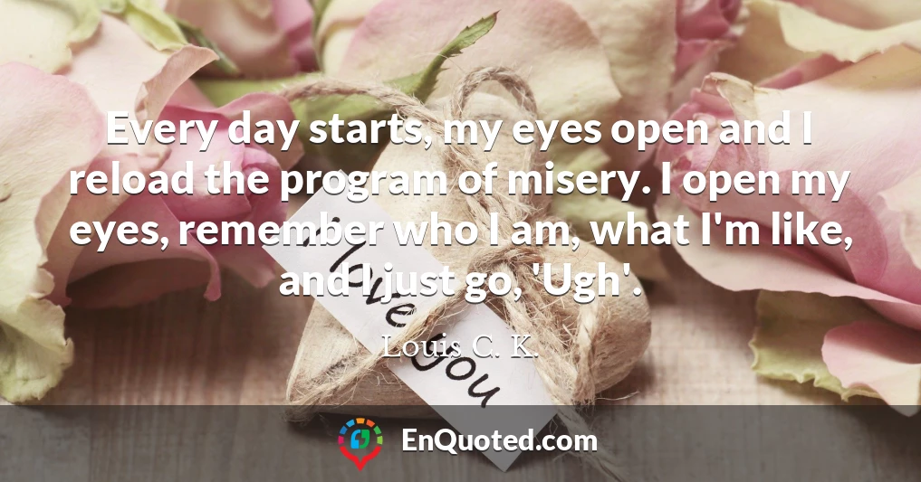 Every day starts, my eyes open and I reload the program of misery. I open my eyes, remember who I am, what I'm like, and I just go, 'Ugh'.