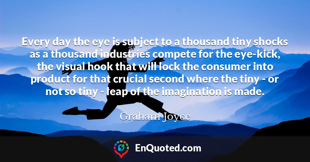 Every day the eye is subject to a thousand tiny shocks as a thousand industries compete for the eye-kick, the visual hook that will lock the consumer into product for that crucial second where the tiny - or not so tiny - leap of the imagination is made.