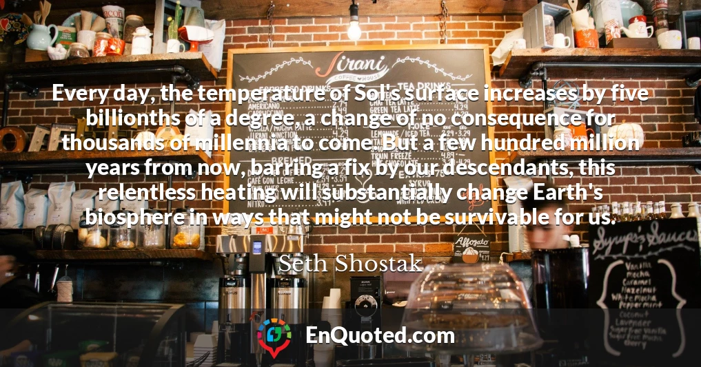 Every day, the temperature of Sol's surface increases by five billionths of a degree, a change of no consequence for thousands of millennia to come. But a few hundred million years from now, barring a fix by our descendants, this relentless heating will substantially change Earth's biosphere in ways that might not be survivable for us.