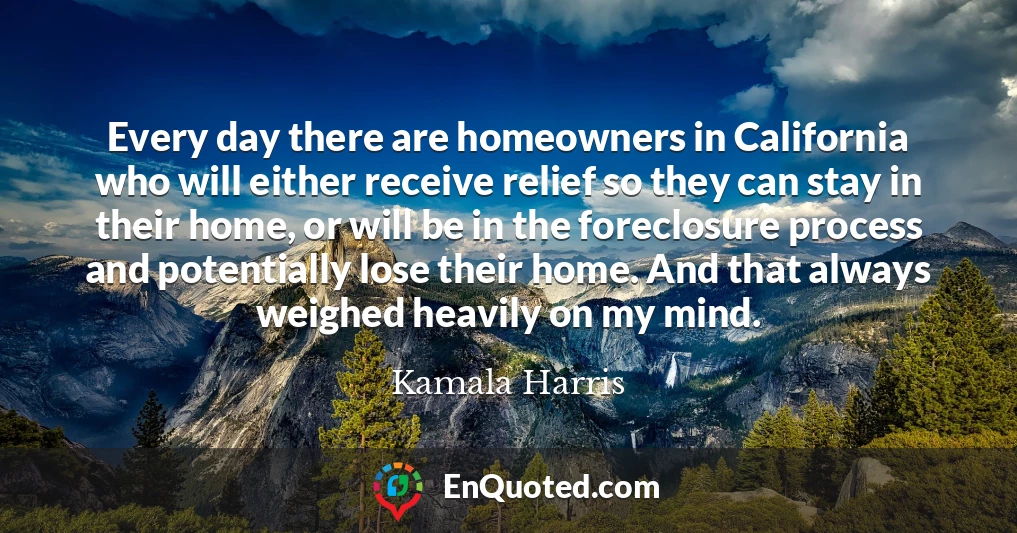 Every day there are homeowners in California who will either receive relief so they can stay in their home, or will be in the foreclosure process and potentially lose their home. And that always weighed heavily on my mind.