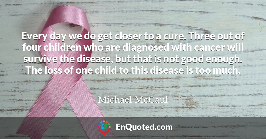 Every day we do get closer to a cure. Three out of four children who are diagnosed with cancer will survive the disease, but that is not good enough. The loss of one child to this disease is too much.