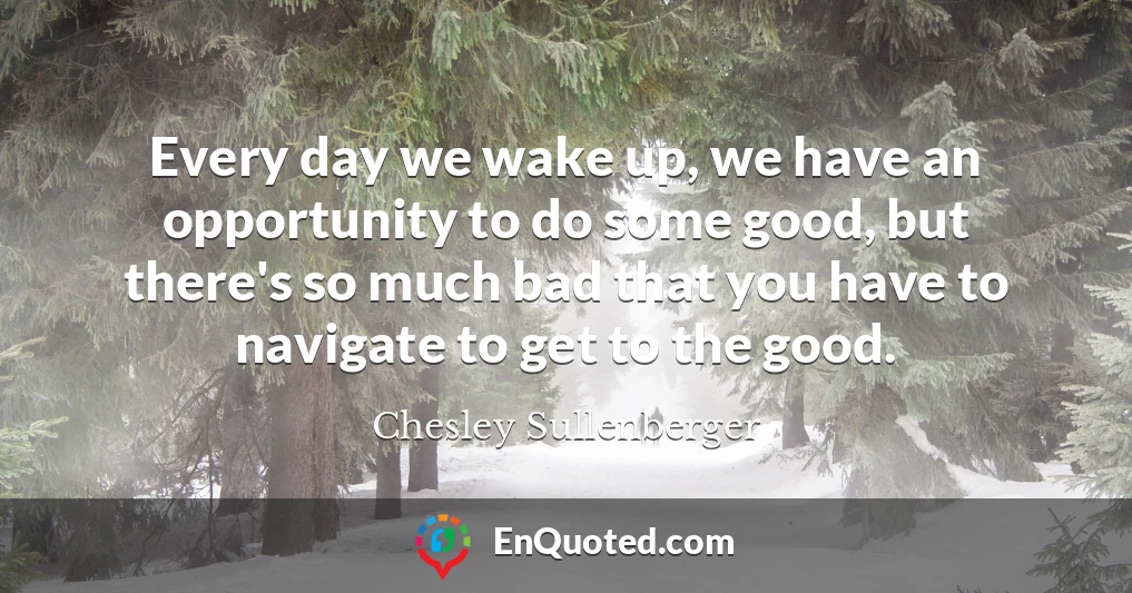 Every day we wake up, we have an opportunity to do some good, but there's so much bad that you have to navigate to get to the good.