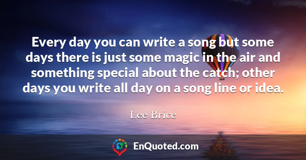 Every day you can write a song but some days there is just some magic in the air and something special about the catch; other days you write all day on a song line or idea.