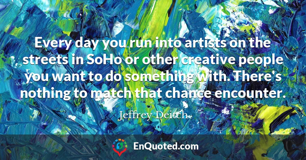 Every day you run into artists on the streets in SoHo or other creative people you want to do something with. There's nothing to match that chance encounter.