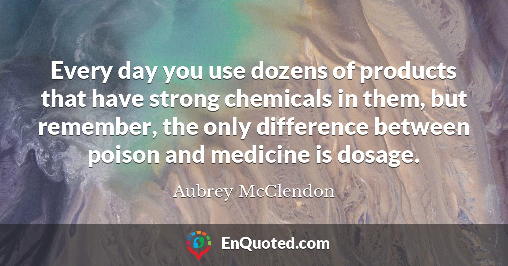 Every day you use dozens of products that have strong chemicals in them, but remember, the only difference between poison and medicine is dosage.