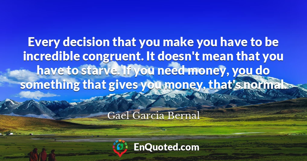 Every decision that you make you have to be incredible congruent. It doesn't mean that you have to starve. If you need money, you do something that gives you money, that's normal.