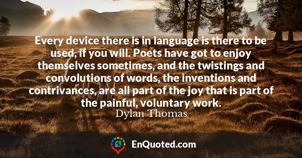 Every device there is in language is there to be used, if you will. Poets have got to enjoy themselves sometimes, and the twistings and convolutions of words, the inventions and contrivances, are all part of the joy that is part of the painful, voluntary work.