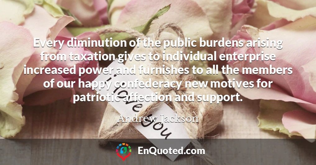 Every diminution of the public burdens arising from taxation gives to individual enterprise increased power and furnishes to all the members of our happy confederacy new motives for patriotic affection and support.