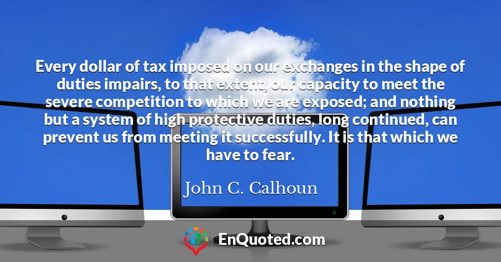 Every dollar of tax imposed on our exchanges in the shape of duties impairs, to that extent, our capacity to meet the severe competition to which we are exposed; and nothing but a system of high protective duties, long continued, can prevent us from meeting it successfully. It is that which we have to fear.