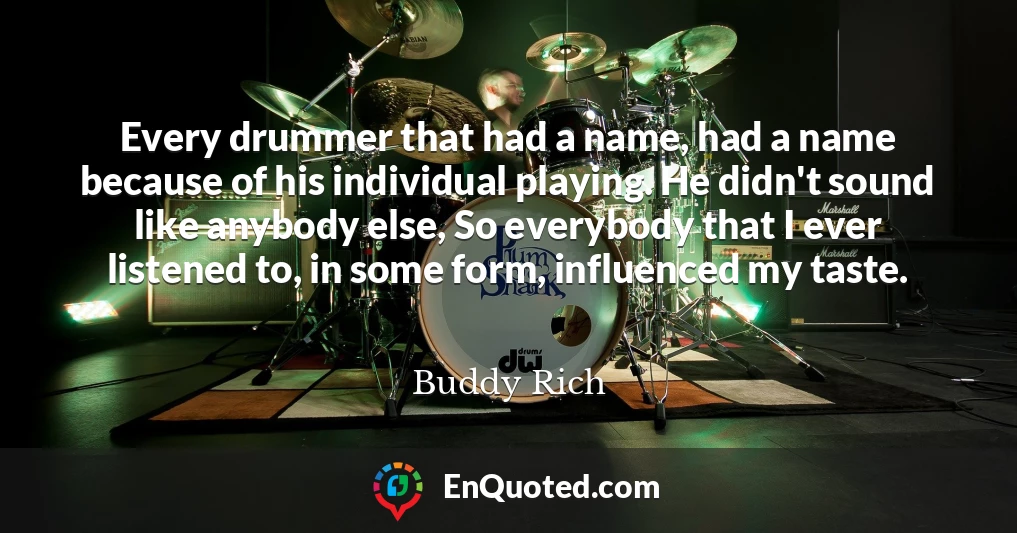 Every drummer that had a name, had a name because of his individual playing. He didn't sound like anybody else, So everybody that I ever listened to, in some form, influenced my taste.