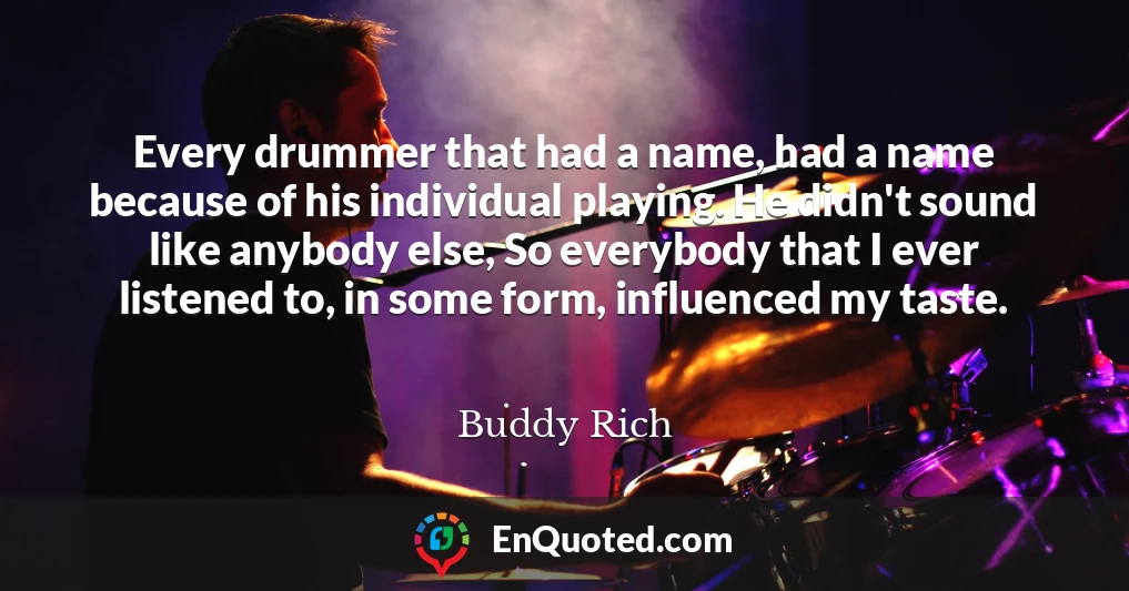 Every drummer that had a name, had a name because of his individual playing. He didn't sound like anybody else, So everybody that I ever listened to, in some form, influenced my taste.
