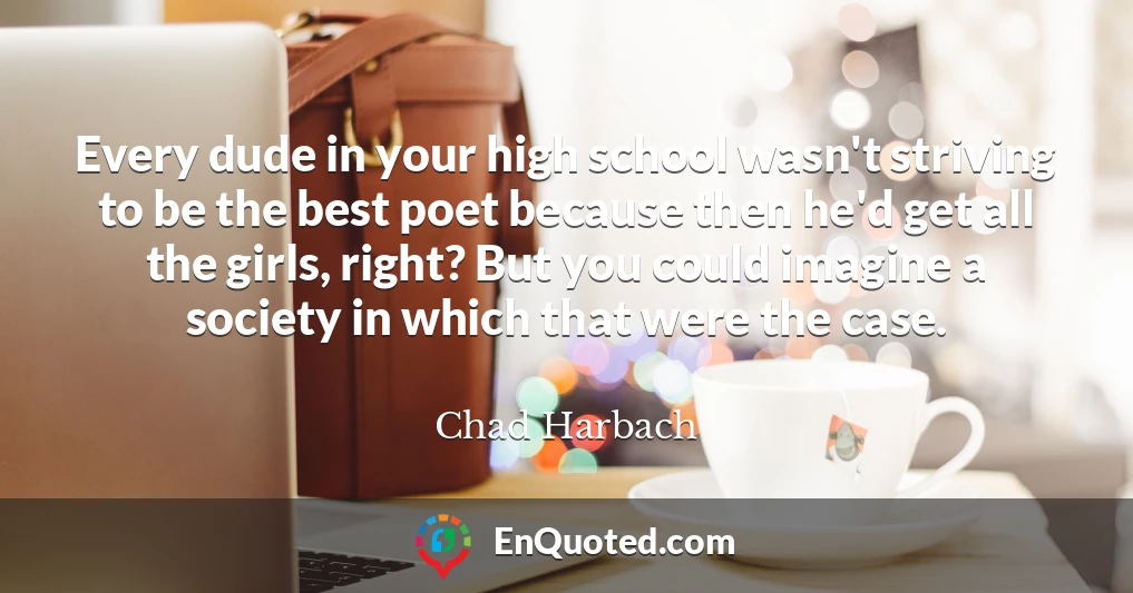 Every dude in your high school wasn't striving to be the best poet because then he'd get all the girls, right? But you could imagine a society in which that were the case.