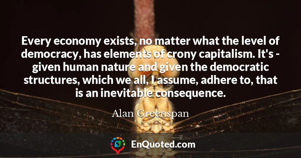 Every economy exists, no matter what the level of democracy, has elements of crony capitalism. It's - given human nature and given the democratic structures, which we all, I assume, adhere to, that is an inevitable consequence.