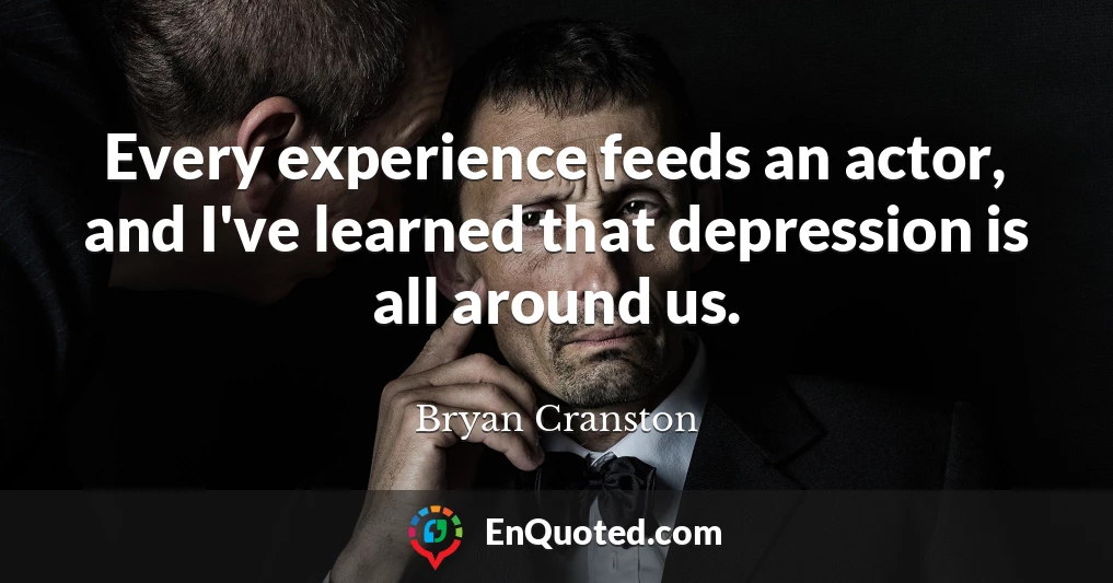 Every experience feeds an actor, and I've learned that depression is all around us.