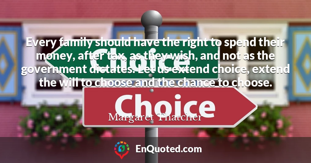 Every family should have the right to spend their money, after tax, as they wish, and not as the government dictates. Let us extend choice, extend the will to choose and the chance to choose.