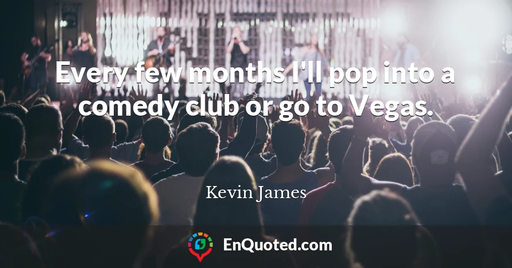Every few months I'll pop into a comedy club or go to Vegas.
