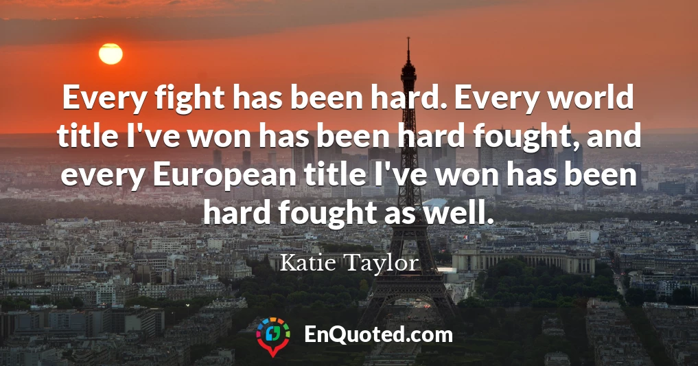 Every fight has been hard. Every world title I've won has been hard fought, and every European title I've won has been hard fought as well.