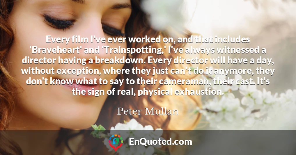 Every film I've ever worked on, and that includes 'Braveheart' and 'Trainspotting,' I've always witnessed a director having a breakdown. Every director will have a day, without exception, where they just can't do it anymore, they don't know what to say to their cameraman, their cast. It's the sign of real, physical exhaustion.