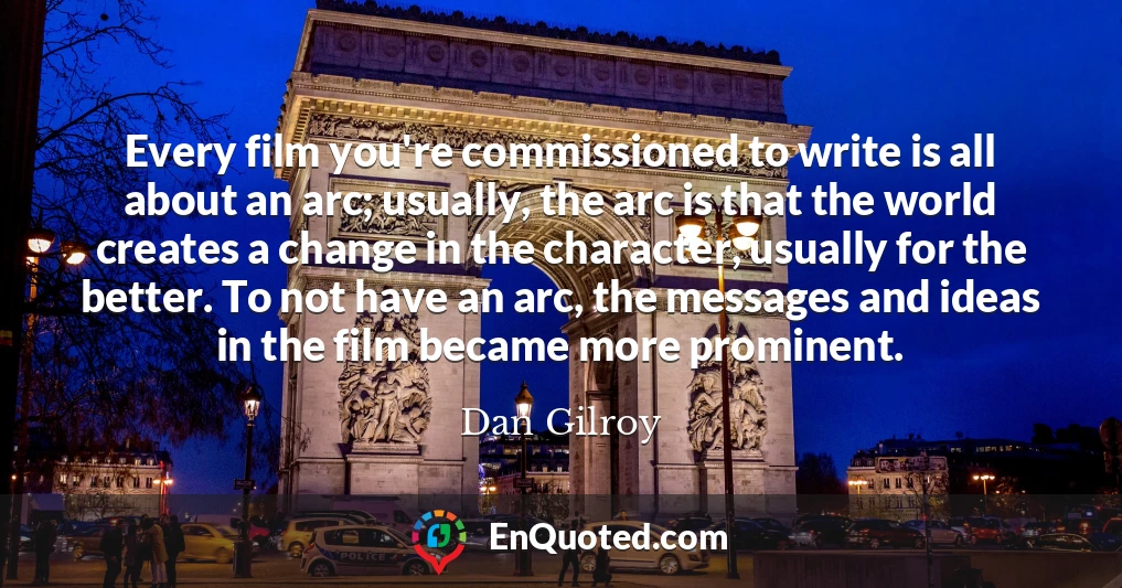 Every film you're commissioned to write is all about an arc; usually, the arc is that the world creates a change in the character, usually for the better. To not have an arc, the messages and ideas in the film became more prominent.