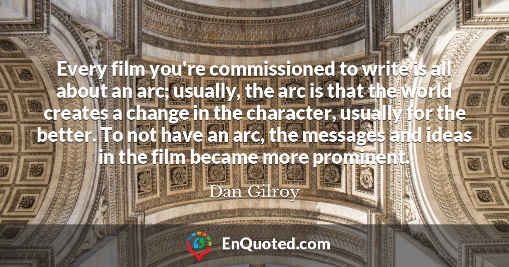 Every film you're commissioned to write is all about an arc; usually, the arc is that the world creates a change in the character, usually for the better. To not have an arc, the messages and ideas in the film became more prominent.