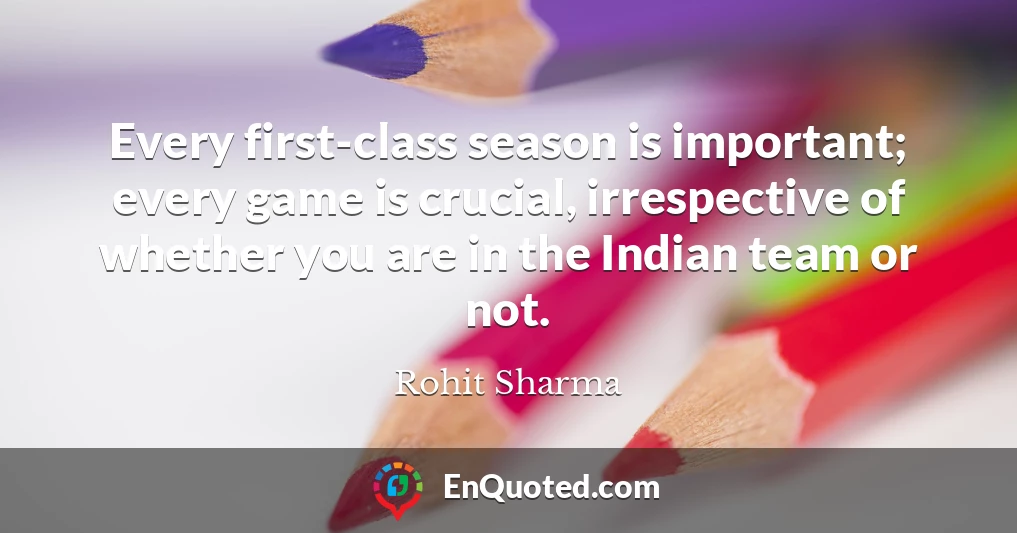 Every first-class season is important; every game is crucial, irrespective of whether you are in the Indian team or not.