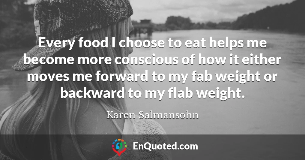 Every food I choose to eat helps me become more conscious of how it either moves me forward to my fab weight or backward to my flab weight.