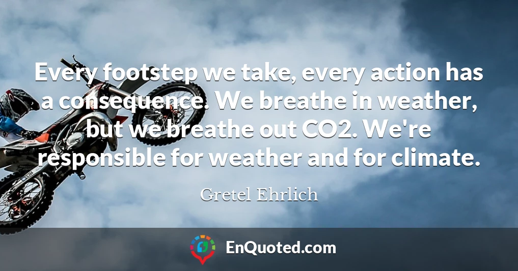 Every footstep we take, every action has a consequence. We breathe in weather, but we breathe out CO2. We're responsible for weather and for climate.