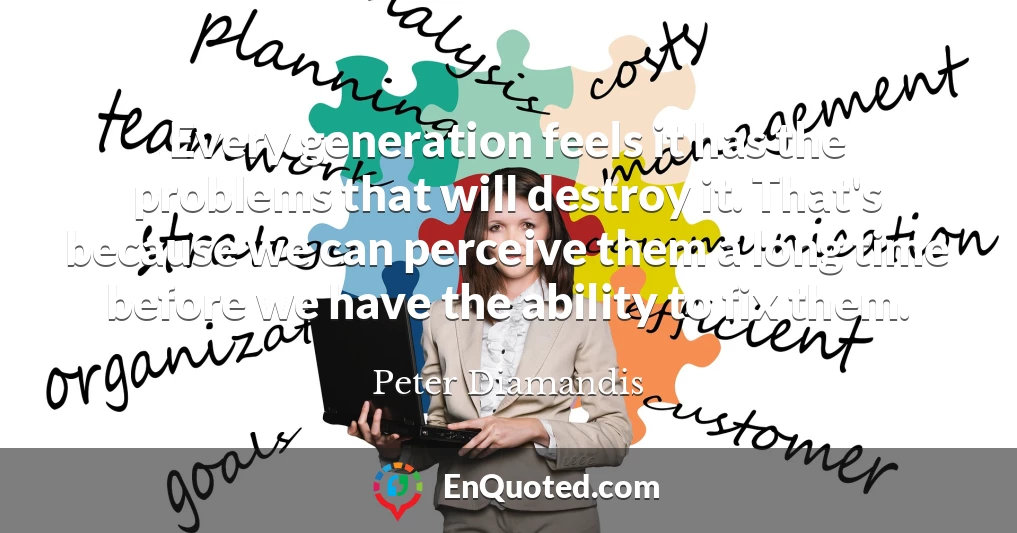 Every generation feels it has the problems that will destroy it. That's because we can perceive them a long time before we have the ability to fix them.
