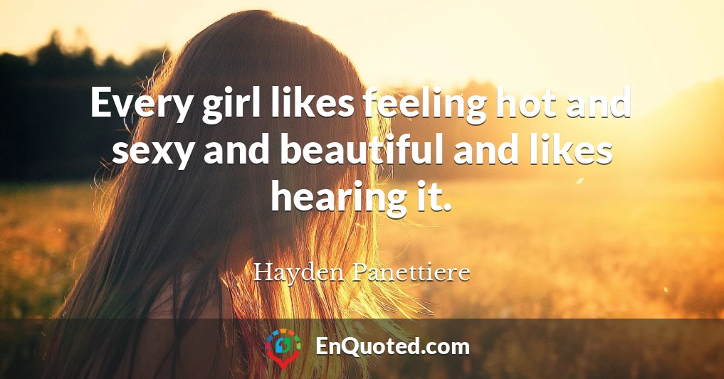 Every girl likes feeling hot and sexy and beautiful and likes hearing it.