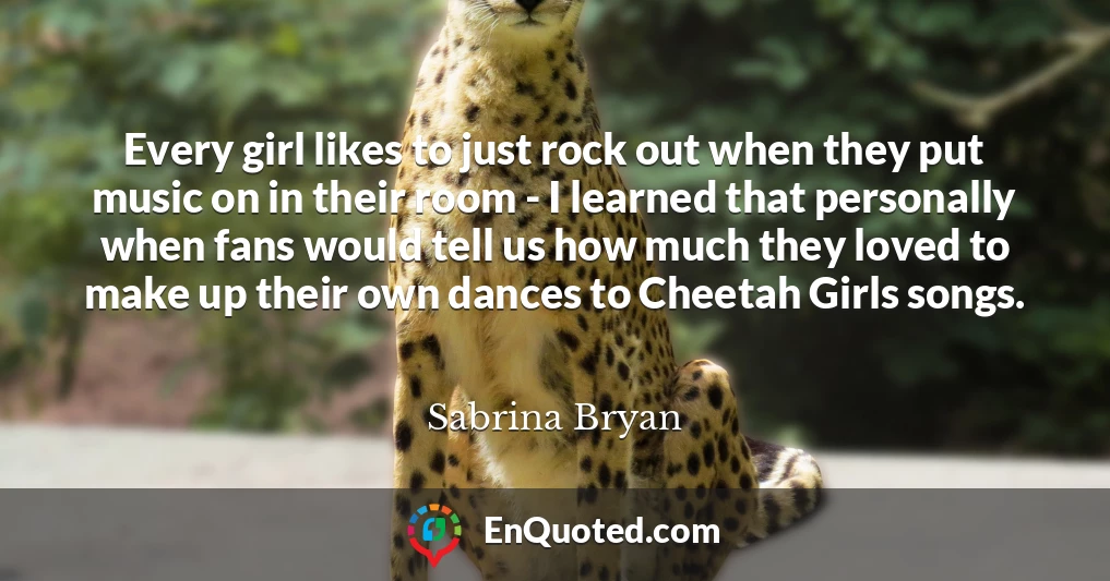 Every girl likes to just rock out when they put music on in their room - I learned that personally when fans would tell us how much they loved to make up their own dances to Cheetah Girls songs.