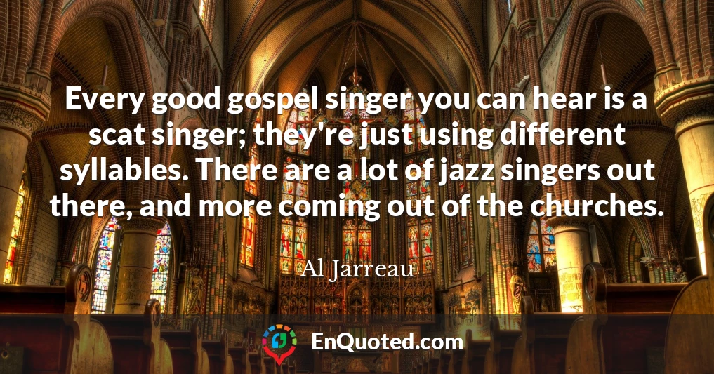 Every good gospel singer you can hear is a scat singer; they're just using different syllables. There are a lot of jazz singers out there, and more coming out of the churches.